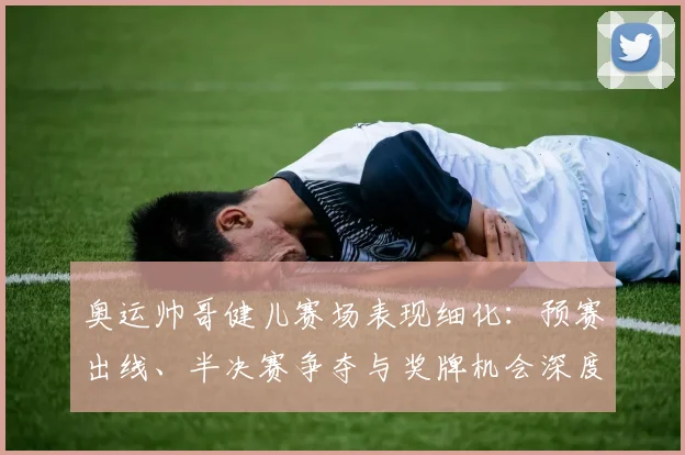 奥运帅哥健儿赛场表现细化:预赛出线、半决赛争夺与奖牌机会深度分析