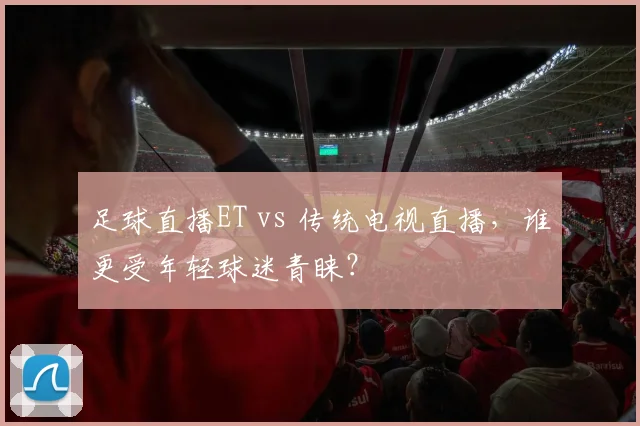 足球直播ET vs 传统电视直播，谁更受年轻球迷青睐？