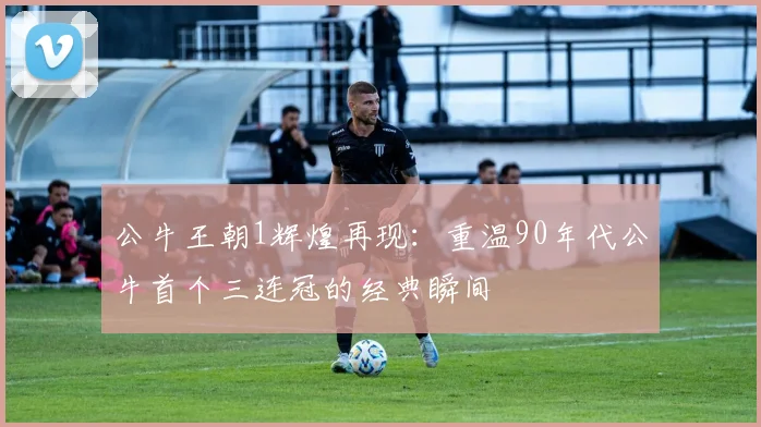 公牛王朝1辉煌再现:重温90年代公牛首个三连冠的经典瞬间