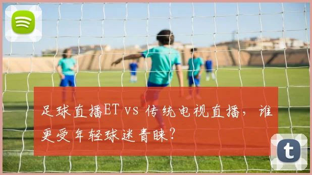 足球直播ET vs 传统电视直播,谁更受年轻球迷青睐?