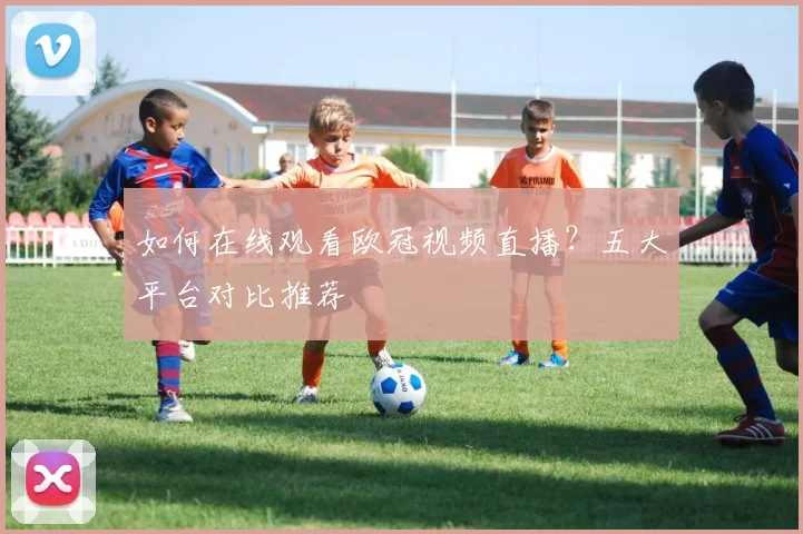 如何在线观看欧冠视频直播?五大平台对比推荐